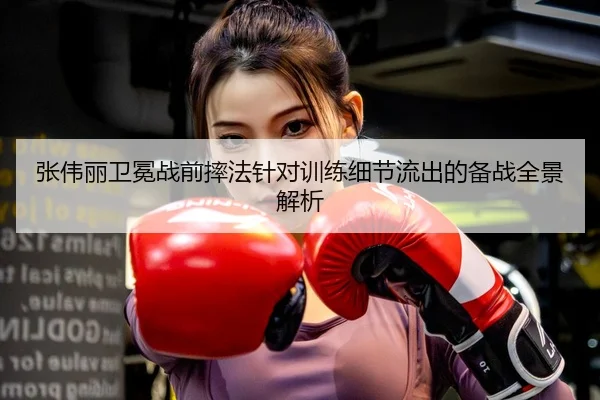 张伟丽卫冕战前摔法针对训练细节流出的备战全景解析