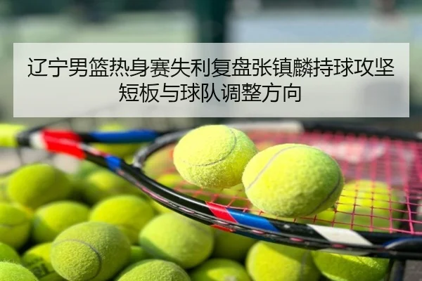 辽宁男篮热身赛失利复盘张镇麟持球攻坚短板与球队调整方向